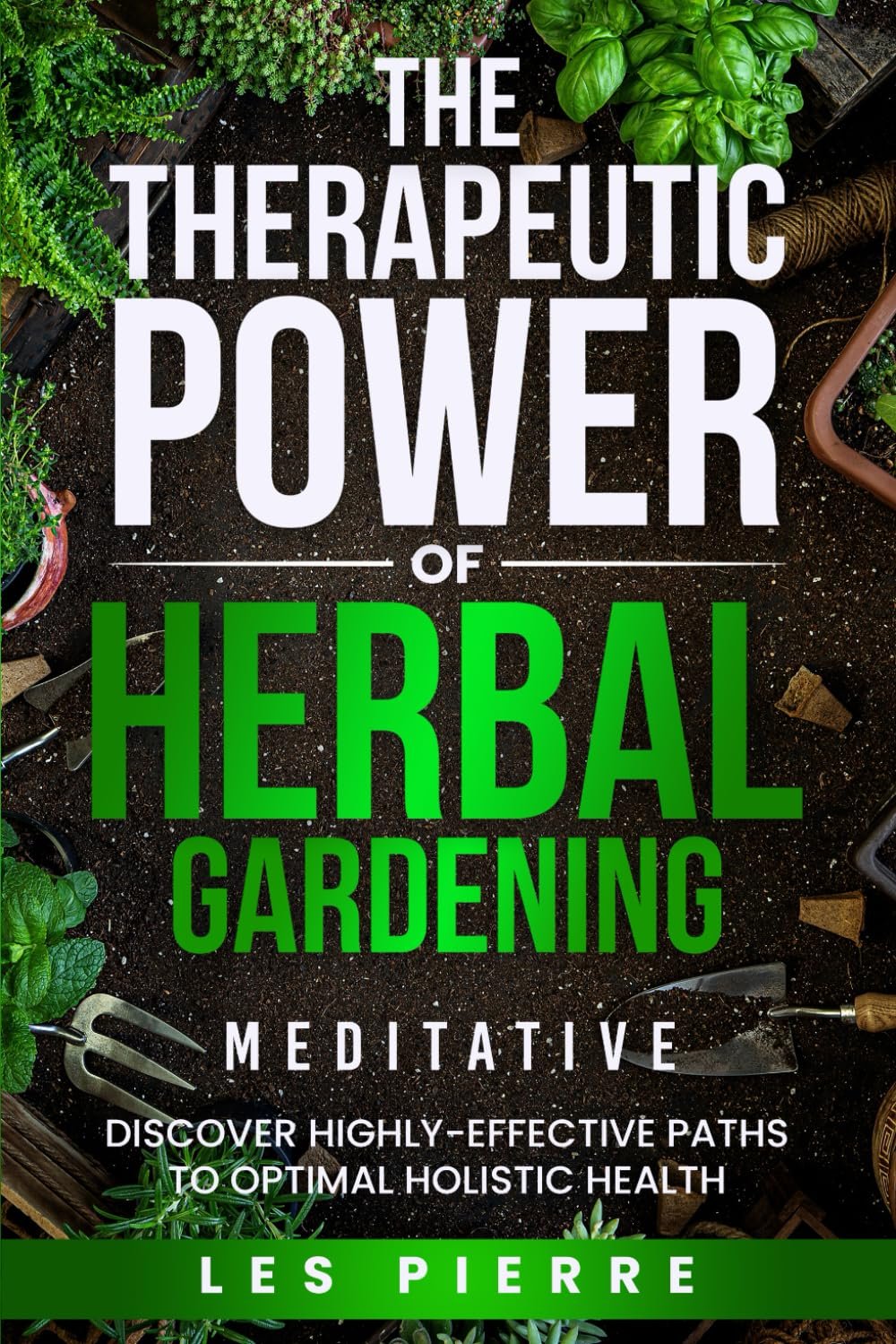 The Therapeutic Power of Herbal Gardening: Discover Highly-Effective Meditative Paths to Optimal Holistic Health